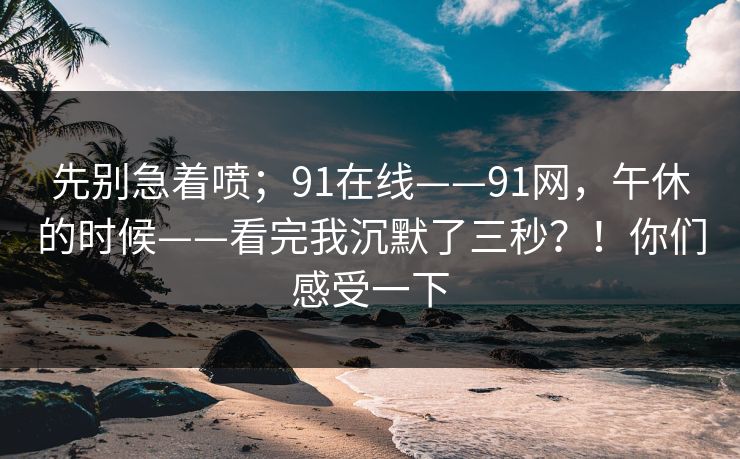 先别急着喷;91在线——91网,午休的时候——看完我沉默了三秒?!你们感受一下 第1张 先别急着喷;91在线——91网,午休的时候——看完我沉默了三秒?!你们感受一下 第1张