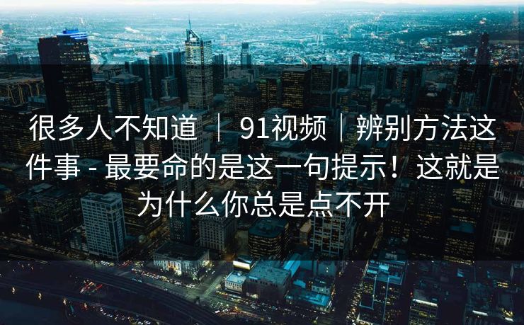 很多人不知道 ｜ 91视频｜辨别方法这件事 - 最要命的是这一句提示！这就是为什么你总是点不开  第1张