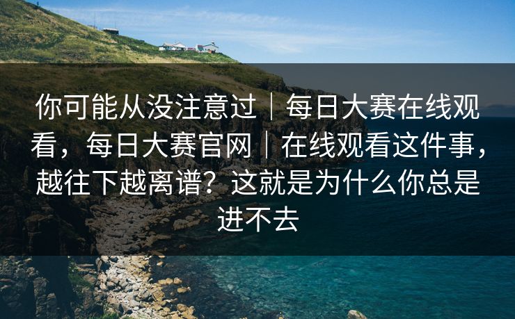 你可能从没注意过｜每日大赛在线观看，每日大赛官网｜在线观看这件事，越往下越离谱？这就是为什么你总是进不去  第1张