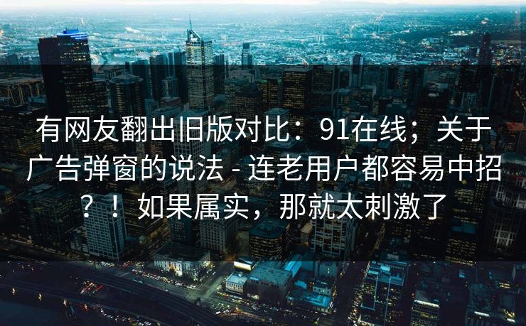 有网友翻出旧版对比:91在线;关于广告弹窗的说法 - 连老用户都容易中招?!如果属实,那就太刺激了 第1张 有网友翻出旧版对比:91在线;关于广告弹窗的说法 - 连老用户都容易中招?!如果属实,那就太刺激了 第1张