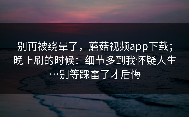 别再被绕晕了，蘑菇视频app下载；晚上刷的时候：细节多到我怀疑人生…别等踩雷了才后悔  第1张