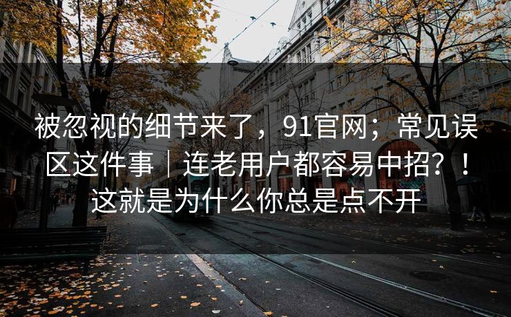 被忽视的细节来了，91官网；常见误区这件事｜连老用户都容易中招？！这就是为什么你总是点不开  第1张
