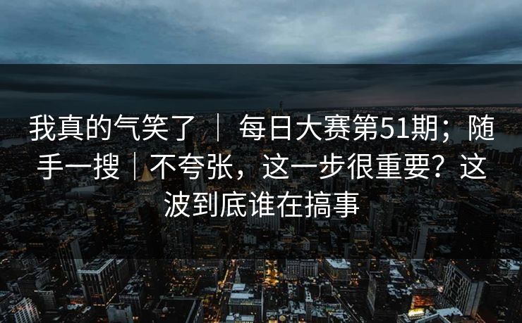 我真的气笑了 ｜ 每日大赛第51期；随手一搜｜不夸张，这一步很重要？这波到底谁在搞事  第1张