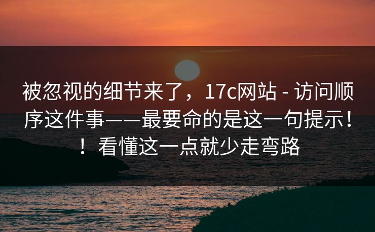 被忽视的细节来了，17c网站 - 访问顺序这件事——最要命的是这一句提示！！看懂这一点就少走弯路  第1张