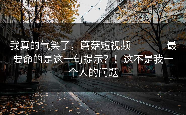 我真的气笑了，蘑菇短视频————最要命的是这一句提示？！这不是我一个人的问题  第1张