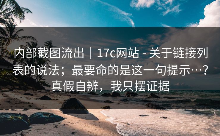内部截图流出｜17c网站 - 关于链接列表的说法；最要命的是这一句提示…？真假自辨，我只摆证据