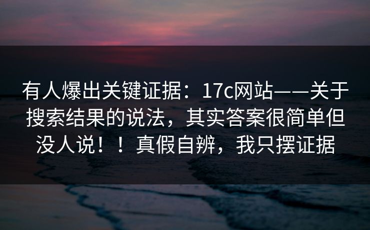 有人爆出关键证据：17c网站——关于搜索结果的说法，其实答案很简单但没人说！！真假自辨，我只摆证据