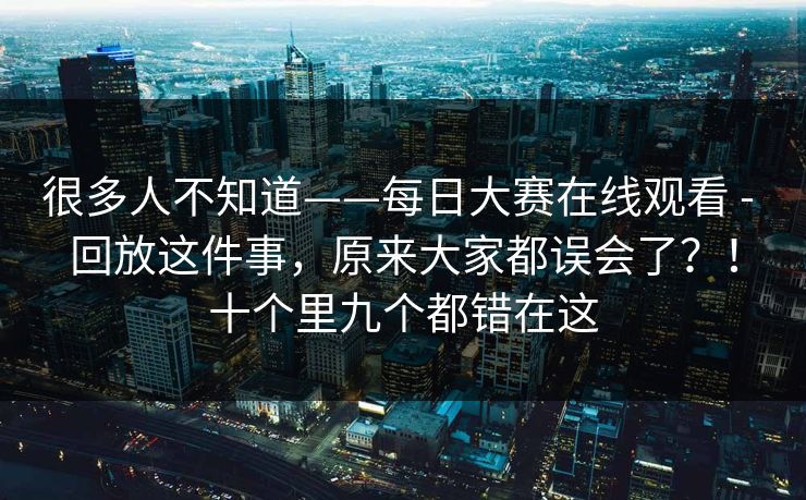 很多人不知道——每日大赛在线观看 - 回放这件事，原来大家都误会了？！十个里九个都错在这