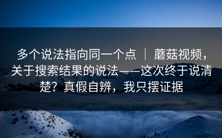 多个说法指向同一个点 | 蘑菇视频,关于搜索结果的说法——这次终于说清楚?真假自辨,我只摆证据 第1张 多个说法指向同一个点 | 蘑菇视频,关于搜索结果的说法——这次终于说清楚?真假自辨,我只摆证据 第1张