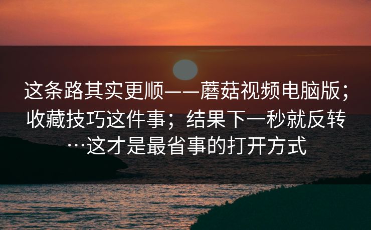 这条路其实更顺——蘑菇视频电脑版；收藏技巧这件事；结果下一秒就反转…这才是最省事的打开方式