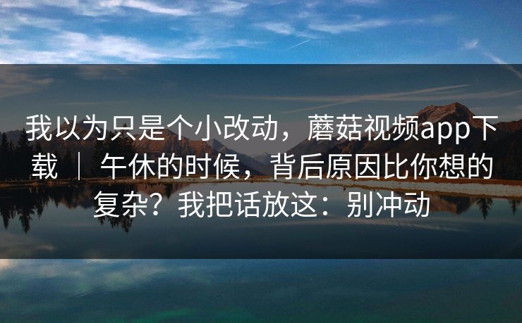 我以为只是个小改动,蘑菇视频app下载 | 午休的时候,背后原因比你想的复杂?我把话放这:别冲动 第1张 我以为只是个小改动,蘑菇视频app下载 | 午休的时候,背后原因比你想的复杂?我把话放这:别冲动 第1张