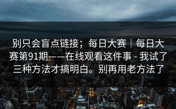 别只会盲点链接；每日大赛｜每日大赛第91期——在线观看这件事 - 我试了三种方法才搞明白。别再用老方法了  第1张