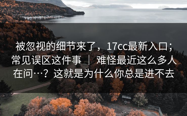 被忽视的细节来了，17cc最新入口；常见误区这件事 ｜ 难怪最近这么多人在问…？这就是为什么你总是进不去  第1张