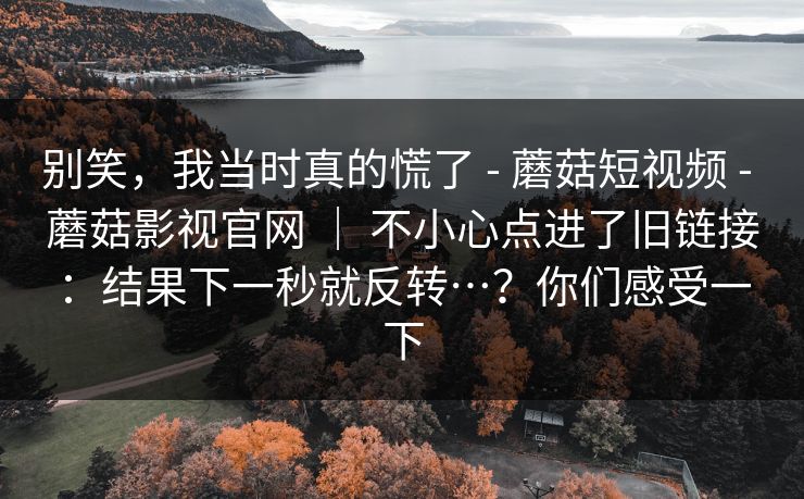 别笑,我当时真的慌了 - 蘑菇短视频 蘑菇影视官网 | 不小心点进了旧链接:结果下一秒就反转…?你们感受一下 第1张 别笑,我当时真的慌了 - 蘑菇短视频 蘑菇影视官网 | 不小心点进了旧链接:结果下一秒就反转…?你们感受一下 第1张