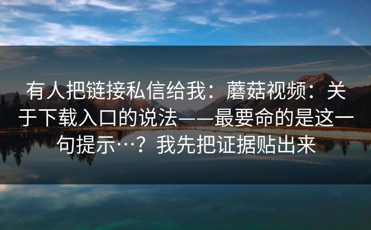 有人把链接私信给我:蘑菇视频:关于下载入口的说法——最要命的是这一句提示…?我先把证据贴出来 第1张 有人把链接私信给我:蘑菇视频:关于下载入口的说法——最要命的是这一句提示…?我先把证据贴出来 第1张