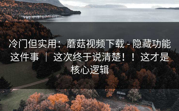 冷门但实用：蘑菇视频下载 - 隐藏功能这件事 ｜ 这次终于说清楚！！这才是核心逻辑  第1张