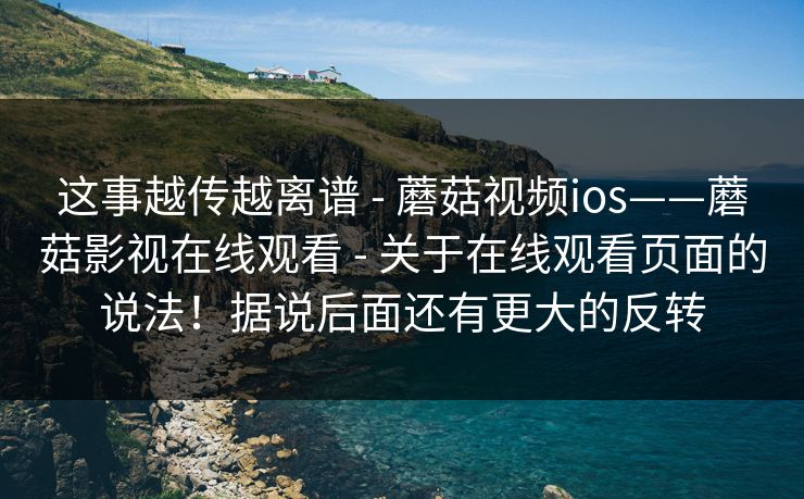 这事越传越离谱 - 蘑菇视频ios——蘑菇影视在线观看 关于在线观看页面的说法！据说后面还有更大的反转  第1张