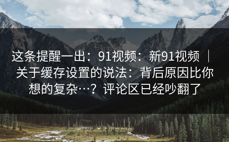 这条提醒一出：91视频：新91视频 ｜ 关于缓存设置的说法：背后原因比你想的复杂…？评论区已经吵翻了  第1张