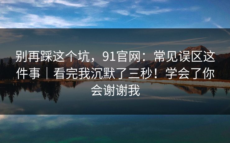 别再踩这个坑，91官网：常见误区这件事｜看完我沉默了三秒！学会了你会谢谢我  第1张