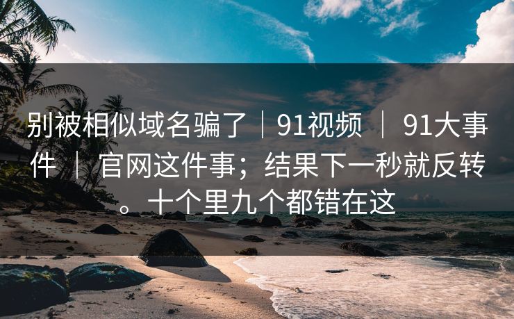别被相似域名骗了｜91视频 ｜ 91大事件 官网这件事；结果下一秒就反转。十个里九个都错在这  第1张