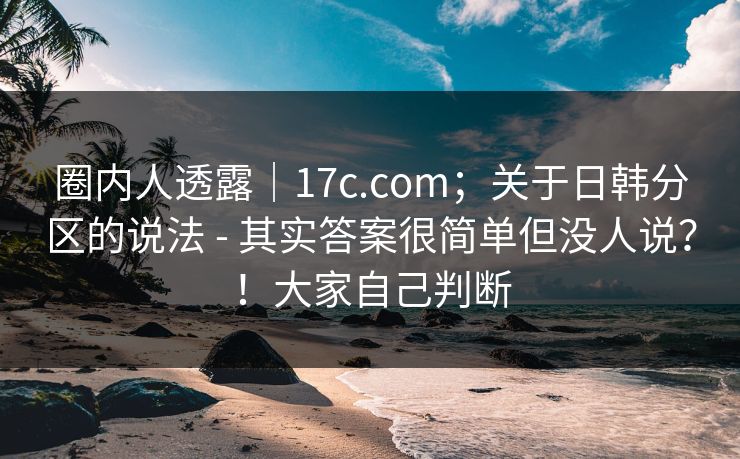 圈内人透露｜17c.com；关于日韩分区的说法 - 其实答案很简单但没人说？！大家自己判断  第1张