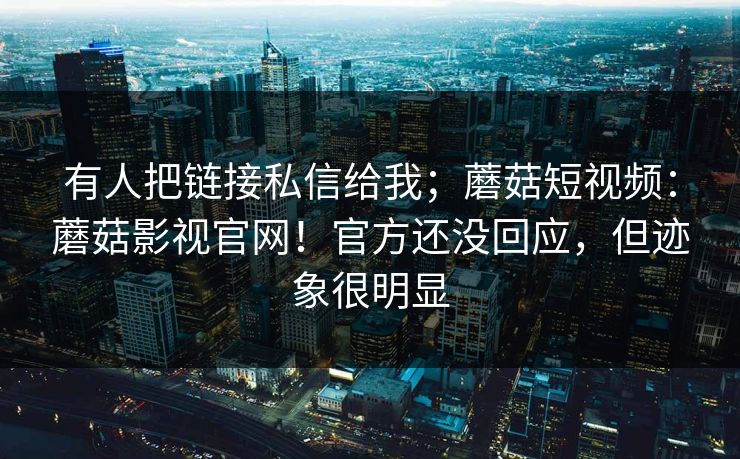 有人把链接私信给我；蘑菇短视频：蘑菇影视官网！官方还没回应，但迹象很明显  第1张