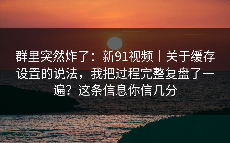 群里突然炸了：新91视频｜关于缓存设置的说法，我把过程完整复盘了一遍？这条信息你信几分  第1张