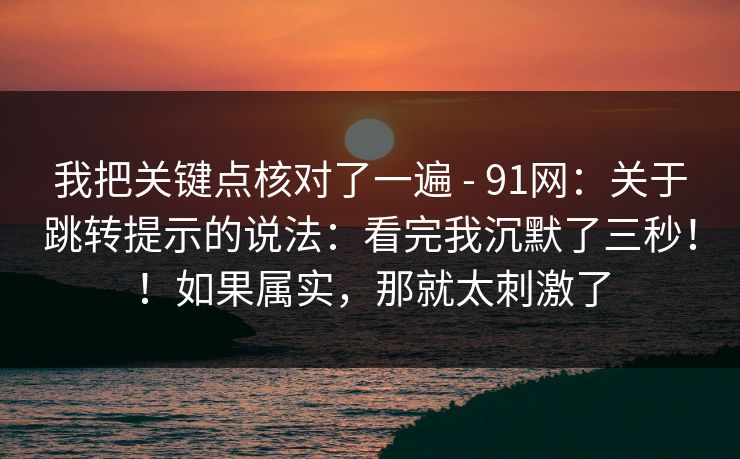 我把关键点核对了一遍 - 91网：关于跳转提示的说法：看完我沉默了三秒！！如果属实，那就太刺激了  第1张