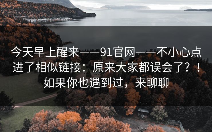 今天早上醒来——91官网——不小心点进了相似链接:原来大家都误会了?!如果你也遇到过,来聊聊 第1张 今天早上醒来——91官网——不小心点进了相似链接:原来大家都误会了?!如果你也遇到过,来聊聊 第1张