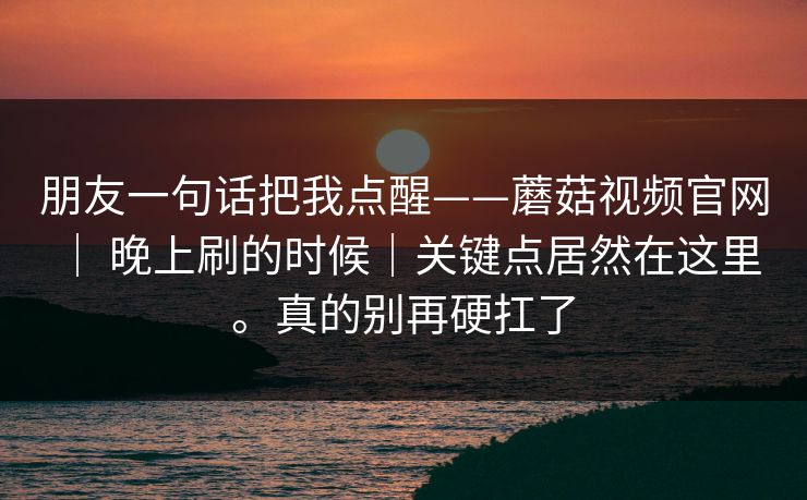 朋友一句话把我点醒——蘑菇视频官网 | 晚上刷的时候|关键点居然在这里。真的别再硬扛了 第1张 朋友一句话把我点醒——蘑菇视频官网 | 晚上刷的时候|关键点居然在这里。真的别再硬扛了 第1张