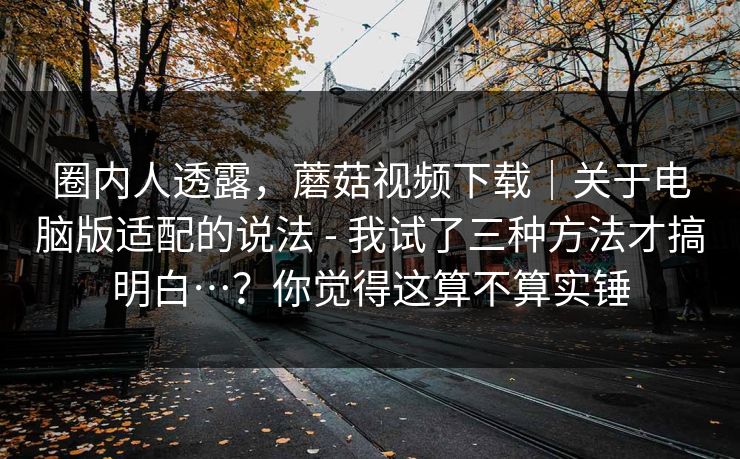 圈内人透露，蘑菇视频下载｜关于电脑版适配的说法 - 我试了三种方法才搞明白…？你觉得这算不算实锤  第1张