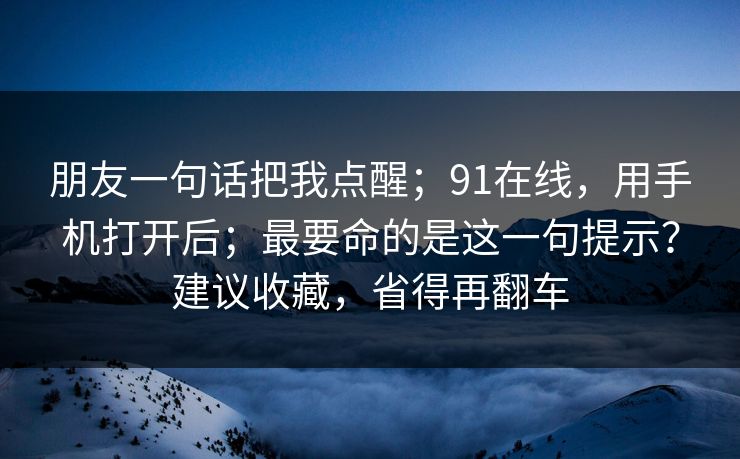 朋友一句话把我点醒；91在线，用手机打开后；最要命的是这一句提示？建议收藏，省得再翻车  第1张