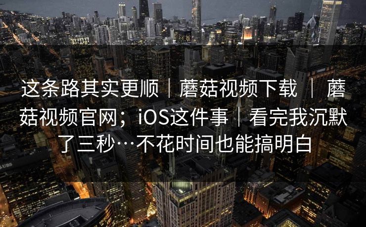 这条路其实更顺｜蘑菇视频下载 ｜ 蘑菇视频官网；iOS这件事｜看完我沉默了三秒…不花时间也能搞明白  第1张