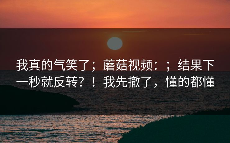 我真的气笑了；蘑菇视频：；结果下一秒就反转？！我先撤了，懂的都懂  第1张