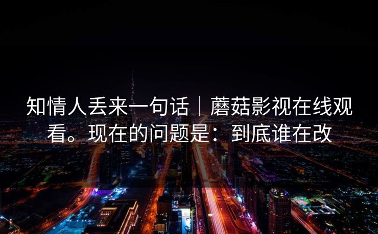 知情人丢来一句话｜蘑菇影视在线观看。现在的问题是：到底谁在改  第1张