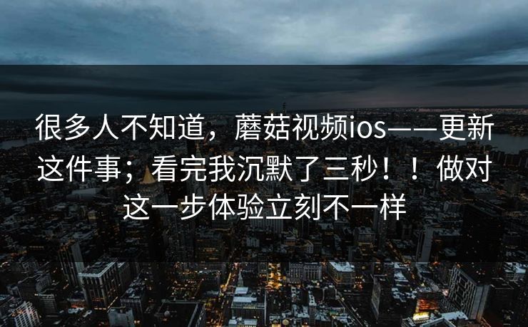 很多人不知道，蘑菇视频ios——更新这件事；看完我沉默了三秒！！做对这一步体验立刻不一样  第1张