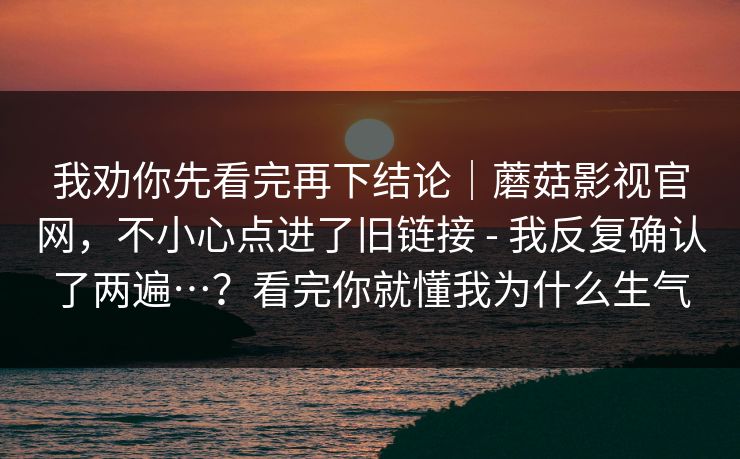 我劝你先看完再下结论｜蘑菇影视官网，不小心点进了旧链接 - 我反复确认了两遍…？看完你就懂我为什么生气  第1张