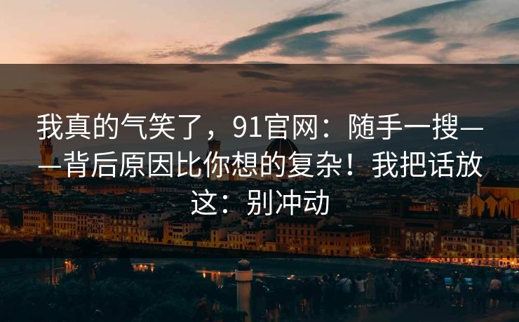 我真的气笑了，91官网：随手一搜——背后原因比你想的复杂！我把话放这：别冲动  第1张