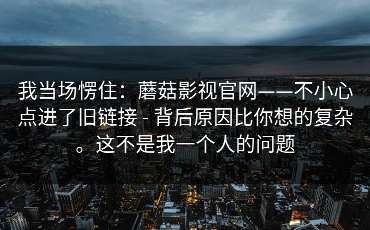 我当场愣住：蘑菇影视官网——不小心点进了旧链接 - 背后原因比你想的复杂。这不是我一个人的问题  第1张