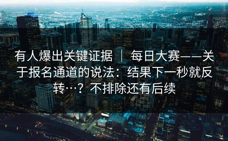 有人爆出关键证据 ｜ 每日大赛——关于报名通道的说法：结果下一秒就反转…？不排除还有后续  第1张