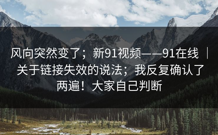 风向突然变了；新91视频——91在线 ｜ 关于链接失效的说法；我反复确认了两遍！大家自己判断  第1张