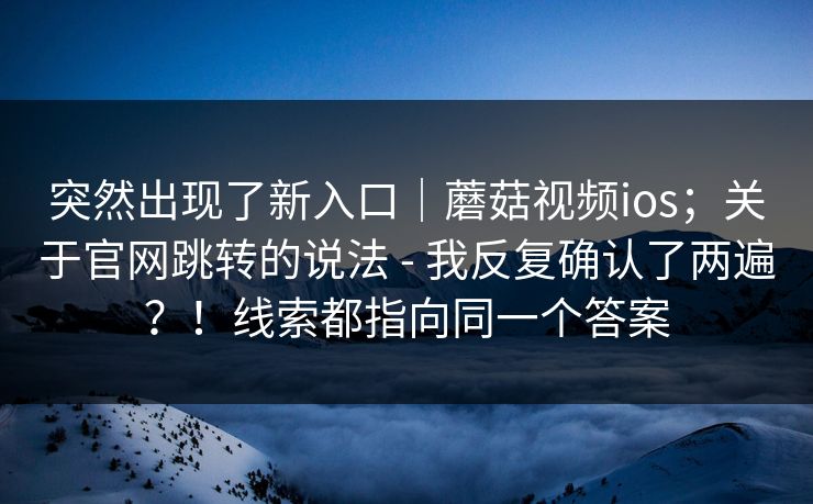 突然出现了新入口｜蘑菇视频ios；关于官网跳转的说法 - 我反复确认了两遍？！线索都指向同一个答案  第1张