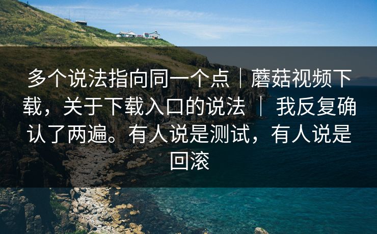 多个说法指向同一个点｜蘑菇视频下载，关于下载入口的说法 ｜ 我反复确认了两遍。有人说是测试，有人说是回滚  第1张