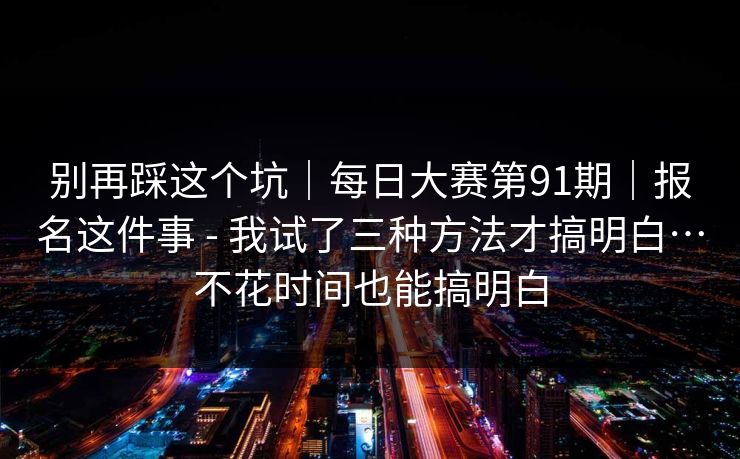 别再踩这个坑|每日大赛第91期|报名这件事 - 我试了三种方法才搞明白…不花时间也能搞明白 第1张 别再踩这个坑|每日大赛第91期|报名这件事 - 我试了三种方法才搞明白…不花时间也能搞明白 第1张