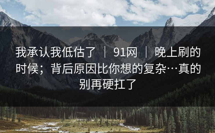 我承认我低估了 ｜ 91网 晚上刷的时候；背后原因比你想的复杂…真的别再硬扛了  第1张