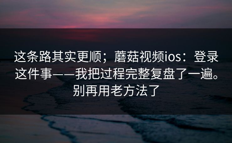这条路其实更顺；蘑菇视频ios：登录这件事——我把过程完整复盘了一遍。别再用老方法了  第2张