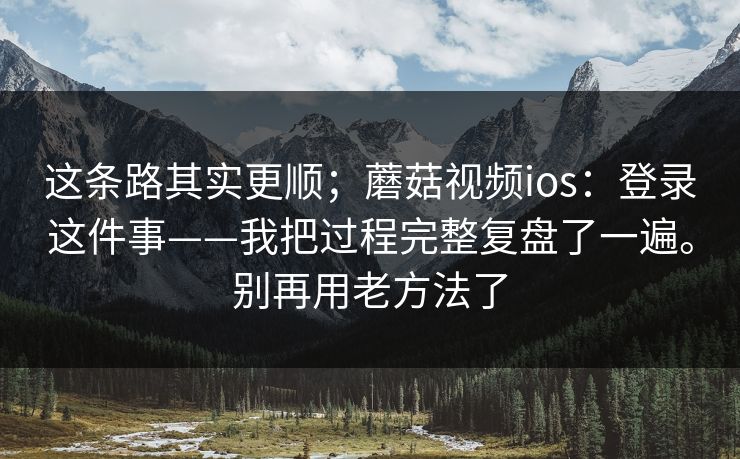 这条路其实更顺；蘑菇视频ios：登录这件事——我把过程完整复盘了一遍。别再用老方法了  第1张