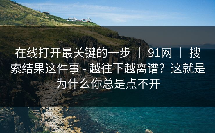 在线打开最关键的一步 | 91网 搜索结果这件事 - 越往下越离谱?这就是为什么你总是点不开 第1张 在线打开最关键的一步 | 91网 搜索结果这件事 - 越往下越离谱?这就是为什么你总是点不开 第1张