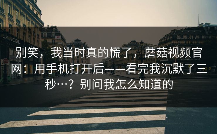 别笑，我当时真的慌了，蘑菇视频官网：用手机打开后——看完我沉默了三秒…？别问我怎么知道的  第1张