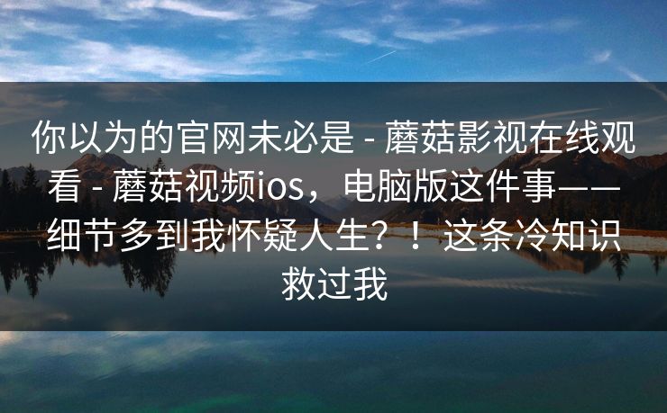 你以为的官网未必是 - 蘑菇影视在线观看 蘑菇视频ios,电脑版这件事——细节多到我怀疑人生?!这条冷知识救过我 第1张 你以为的官网未必是 - 蘑菇影视在线观看 蘑菇视频ios,电脑版这件事——细节多到我怀疑人生?!这条冷知识救过我 第1张